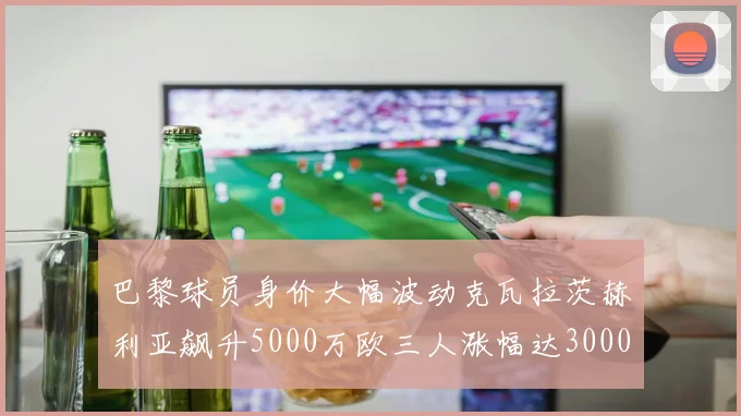 巴黎球员身价大幅波动克瓦拉茨赫利亚飙升5000万欧三人涨幅达3000万欧