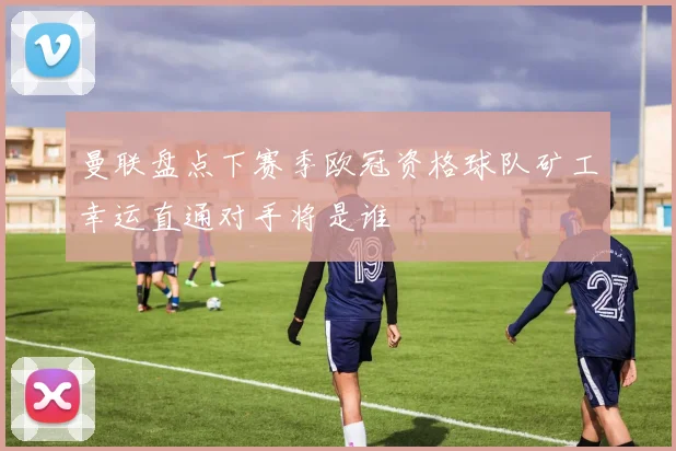 曼联盘点下赛季欧冠资格球队矿工幸运直通对手将是谁