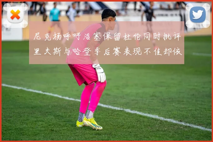 尼克杨呼吁活塞保留杜伦同时批评里夫斯与哈登季后赛表现不佳却依然高薪