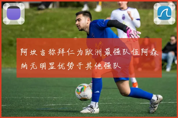 阿坎吉称拜仁为欧洲最强队伍阿森纳无明显优势于其他强队