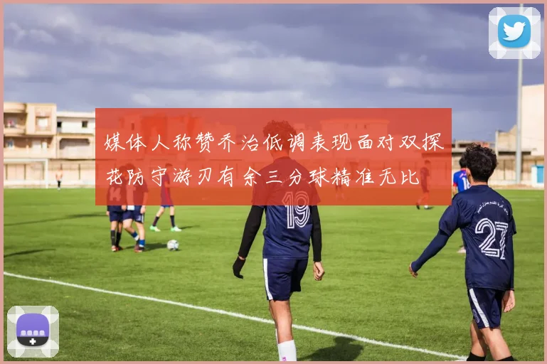 媒体人称赞乔治低调表现面对双探花防守游刃有余三分球精准无比
