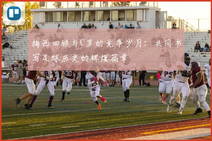 梅西回顾与C罗的竞争岁月：共同书写足球历史的辉煌篇章