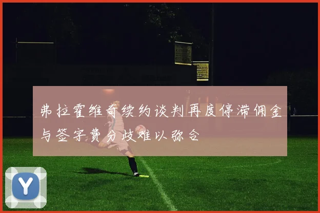 弗拉霍维奇续约谈判再度停滞佣金与签字费分歧难以弥合