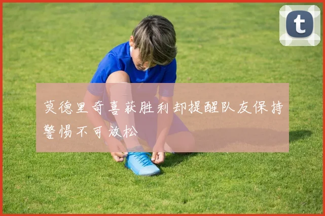 莫德里奇喜获胜利却提醒队友保持警惕不可放松